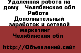 Удаленная работа на дому - Челябинская обл. Работа » Дополнительный заработок и сетевой маркетинг   . Челябинская обл.